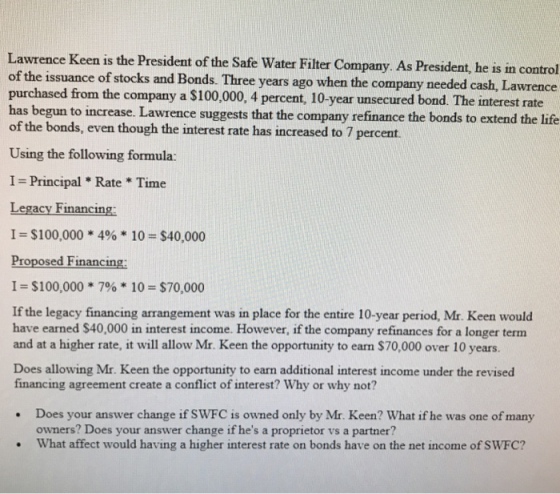 Lawrence Keen is the President of the Safe Water Filter Company. As President, he is in control of the issuance of stocks and Bonds. Three years ago when the company needed purchased from the company a $100,000, 4 percent, 10-year unsecured bond. The interest rate has begun to increase. Lawrence suggests that the company refinance the bonds to extend the life of the bonds, even though the interest rate has increased to 7 percemt cash, Lawrence Using the following formula: I- Principal Rate Time Legacy Financing 1 = $100,000 * 4% * 10 = $40,000 Proposed Financing: I- $100,000 7% 10 $70,000 If the legacy financing arrangement was in place for the entire 10-year period, Mr. Keen would have earned $40,000 in interest income. However, if the company refinances for a longer term and at a higher rate, it will allow Mr. Keen the opportunity to earn $70,000 over 10 years. Does allowing Mr. Keen the opportunity to earn additional interest income under the revised financing agreement create a conflict of interest? Why or why not? Does your answer change if SWFC is owned only by Mr. Keen? What if he was one of many owners? Does your answer change if hes a proprietor vs a partner? What affect would having a higher interest rate on bonds have on the net income of SWFC?