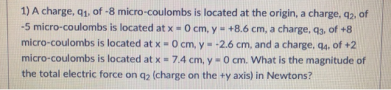 1) A charge, g1, of -8 micro-coulombs is located at the origin, a charge, q2, of -5 micro-coulombs is located at x- 0 cm, y +8.6 cm, a charge, q3, of +8 micro-coulombs is located at x = 0 cm, y =-2.6 cm, and a charge, q4, of +2 micro-coulombs is located at x-7.4 cm, y-0 cm, what is the magnitude of the total electric force on d2 (charge on the +y axis) in Newtons?