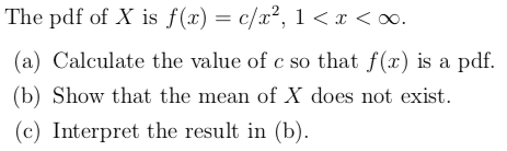 The pdf of X is f(x) = c/x?, 1<x< 0. (a) Calculate the value of c so that f(x) is a pdf. (b) Show that the mean of X does not
