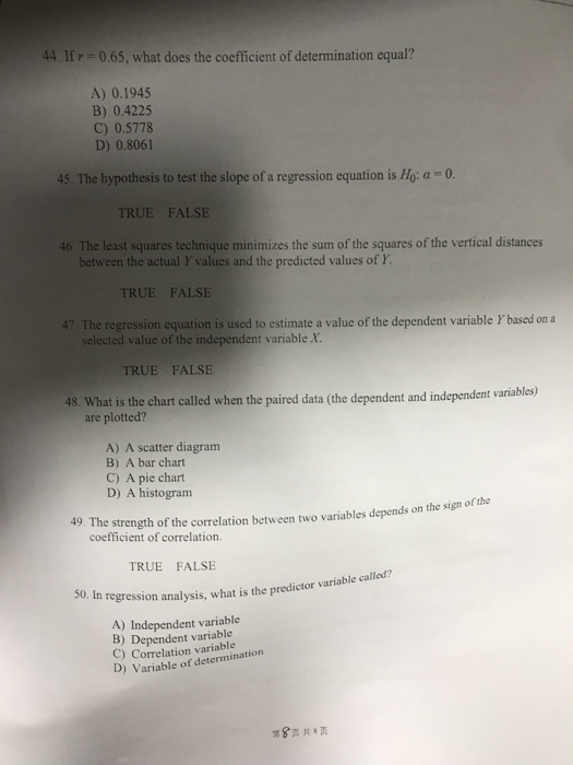 ,hst the cofficien of ltemination cqual? A) 0.1945 B) 0.4225 C) 0.5778 D) 0.8061 45. The hypothesis to test the slope of a regression equation is Ho: a 0 TRUE FALSE 46. The least squares technique minimizes the sum of the squares of the vertical distances between the actual Y values and the predicted values of Y TRUE FALSE 47. The regression equation is used to estimate a value of the dependent variable Y based ona selected value of the independent variable X. TRUE FALSE 48. What is the chart called when the paired data (the dependent and independent variables) are plotted? A) A scatter diagram B) A bar chart C) A pie chart D) A histogram 49. The strength of the correlation between two variables depends on the sign o coefficient of correlation TRUE FALSE 50. In regression analysis, what is the predictor variable called A) Independent variable B) Dependent variable C) Correlation variable D) Variable of determination 8页共8页