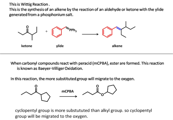 This is Wittig Reaction. This is the synthesis of an alkene by the reaction of an aldehyde or ketone with the ylide generated from a phosphonium salt. PPh ketone ylide alkene When carbonyl compounds react with peracid (mCPBA), ester are formed. This reaction is known as Baeyer-Villiger Oxidation. In this reaction, the more substituted group will migrate to the oxygen. mCPBA cyclopentyl group is more substututed than alkyl group. so cyclopentyl group will be migrated to the oxygen