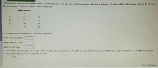 Ta test whether the mean tine needed to mis a balch of material is the same for machines weluced by three manfactuwrs, the Jacols Chemicad Company tined the foalomieg tata on the tive n minutes)needed to mix the material Manulactare a Compute tte values below (to 2 decimals, if necessary) um of Squares, Emor Fishers LSD l b. uhe Fisher s LSอ proceden to dev up』95% carfderon intervul etimate of the diterence between the meant lor manufacturer i and manufaturer 2. Round to t-o decind places. Enter negative as negative mers Check My Work
