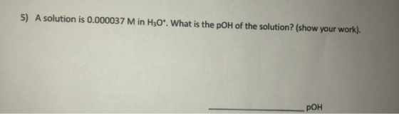 5) A solution is 0.000037 M in H30*. What is the pOH of the solution? (show your work). POH