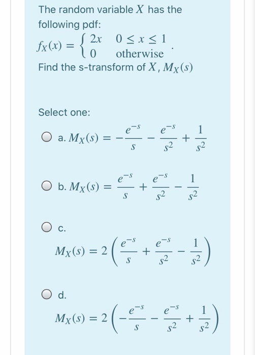 The random variable X has the following pdf: 2x 0 < x < 1 fx(x) = 0 otherwise Find the s-transform of X, Mx(s) Select one: e-