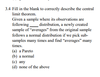 3.4 Fill in the blank to correctly describe the central limit theorem. Given a sample where its observations are following_distribution, a newly created sample of averages from the original sample follows a normal distribution if we pick sub samples many times and find averages many (a) a Pareto (b) a normal (c) any (d) none of the above