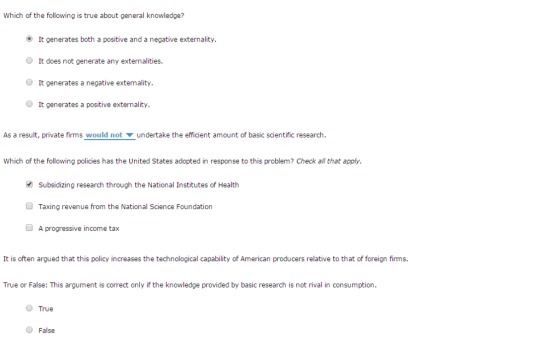 Which of the following is true about general knowledge? It generates both a positive and a negative externality. O It does not generate any externalities. It generates a negative externality. O It generates a positive externality. As a result, private firms would not ? undertake the efficient amount of basic scientific research. Which of the following policies has the United States adopted in response to this problem? Check all that apply. Subsidizing research through the National Institutes of Health Taxing revenue from the National Science Foundation A progressive income tax It is often argued that this policy increases the technological capability of American producers relative to that of foreign firms. True or False: This argument is correct only if the knowledge provided by basic research is not rival in consumption. True False