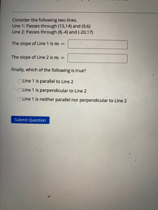 Consider the following two lines. Line 1: Passes through (15,14) and (9,6) Line 2: Passes through (8,-4) and (-20,17) The slo
