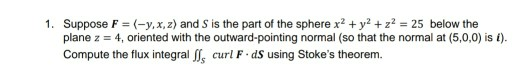 1. Suppose F = (-y,x,z) and S is the part of the sphere x2 + y2 + z = 25 below the plane z = 4, oriented with the outward-poi