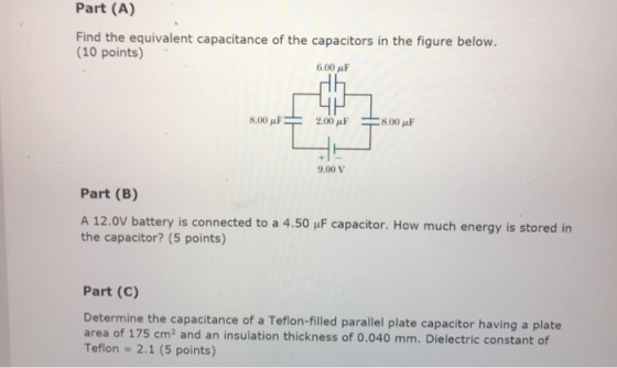 Part (A) Find the equivalent capacitance of the capacitors in the figure below. (10 points) 6,00 μF Hh 8.00 μ F 2.00 μF 8.00 μF 9.00 V Part (B) A 12.0V battery is connected to a 4.50 uF capacitor. How much energy is stored in the capacitor? (5 points) Part (C) Determine the capacitance of a Teflon-filled parallel plate capacitor having a plate area of 175 cm2 and an insulation thickness of 0.040 mm. Dielectric constant of Teflon - 2.1 (5 points)