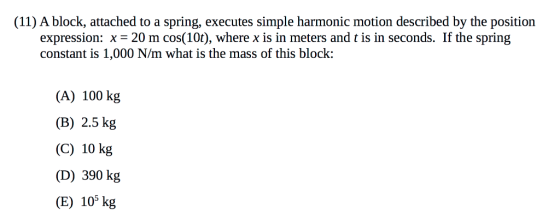 (11) A block, attached to a spring, executes simple harmonic motion described by the position expression: x-20 m cos(10t), where x is in meters and t is in seconds. If the spring constant is 1,000 N/m what is the mass of this block: (A) 100 kg (B) 2.5 kg (C) 10 kg (D) 390 kg (E) 109 kg