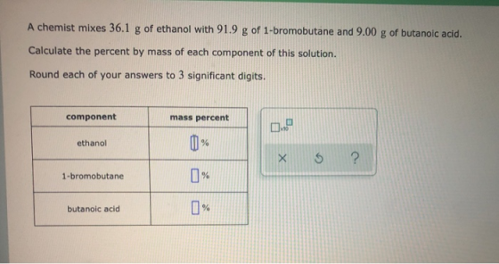 A chemist mixes 36.1 g of ethanol with 91.9 g of 1-bromobutane and 9.00 g of butanoic acid. Calculate the percent by mass of