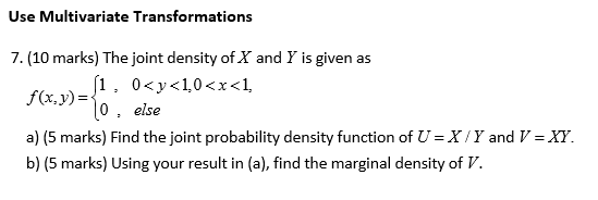 Use Multivariate Transformations 7. (10 marks) The joint density of X and Y is given as f(x,y)=10, else a) (5 marks) Find the joint probability density function of = X / y and V = X. b) (5 marks) Using your result in (a), find the marginal density of V.