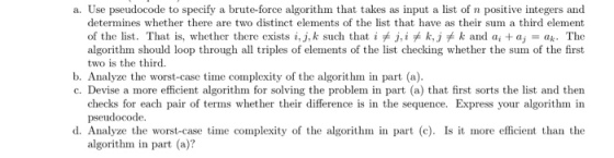 a. Use pseudocode to specify a brute-force algorithm that takes as input a list of n positive integers and determines whether there are two distinct elements of the list that have as their sum a third element of the list. That is, whether there exists i, j.k such that iヂj, i关k,j关k and ai + aj = ak. The algorithm should loop through all triples of elements of the list checking whether the sum of the first two is the third b. Analyze the worst-case time complexity of the algorithm in part (a) c. Devise a more efficient algorithm for solving the problem in part (a) that first sorts the list and then checks for each pair of terms whether their difference is in the sequence. Express your algorithm in pseudocode d. Analyze the worst-case time complexity of the algorithm in part (c) Is it more efficient than the algorithm in part (a?
