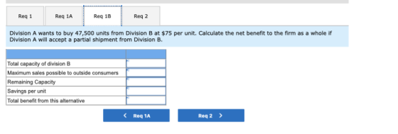 Req 1 Req 1A Reg 1B Reg 2 Division A wants to buy 47,500 units from Division B at $75 per unit. Calculate the net benefit to