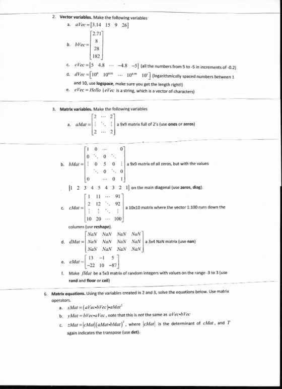 2. Vector variables. Make the following variables a. aVec 3.14 15 9 26) 2.71 28 182 c. cVec [S 4.8 d. dVec-[10° 10 -48 -5] (all the numbers from 5 to-5 in increments of-0.2) (logarithmically spaced numbers between 1 1 l010 and 10, use logspace, make sure you get the length right!) epec = Hello (ere is a string, which is a vector of characters) e. 3. Matrix variables. Make the following variables a. aMat-.. a 9x9 matrix full of 2s (use ones or zeros) b. bMat0 5 0 a 9x9 matrix of all zeros, but with the values ..01 1 2 3 4 5 4 3 2 1on the main diagonal (use zeros, diag) 1 . 91 2 12 .. 92 a 10x10 matrix where the vector 1:100 runs down the 10 20 100 columns (use reshape). NaN NaN NaN NaN d. dMat=| NaN NaN NaN NaN! a 3x4 NaN matrix (use nan) NaN NaN NaN NaN 13 -15 22 10-87 e. eMat= f. Make Mat be a 5x3 matrix of random integers with values on the range -3 to 3 (use rand and floor or ceil) Matrik equations. Using the variables created in 2 and 3, solve the equations below. Use matrix operators. 6. a. xMat (aVecbVec)aMat b. vMa! = bVecalec , note that this is not the same as aVec.bVec c. 2Mat=leMarl (aMat-bMat), where lcMat! is the determinant of cMar, and T again indicates the transpose (use det)