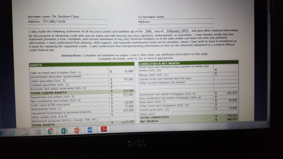 Borrower name: De. Andrew Cla Address: 25 Colby Carde Co borrower name: 1 (we) make the follorwing statermment of all my (our) assets and Sablities as of then 10 day of Febsry, 20Y3 and give other material information for the purpose of obtameng credt wth you on nntes and bebs heanng my or agnature eroorsnrnet o qua art.. I- herby yrtiy·ha n statement presents a true, complete, and correct statement of my (our) financial condition as of the date shown and does not omit any pertinent infarmation 1 (we) understand that alimony, child sapport, and separate maintenance need not be revealed, unless 1 (ws) wish to have it consaidered as a basis for repaying the requested creadt. L (we) understand that merepresenting information on this (ar the atached) statsment is a under toderal law. Instructions: Complete ail schedules on pages 2 and 3, then urter any additional information on this page Complete all blanks; , no, or none d appropriate and demand notes payable to banks and on hand and in banks [Sch. 1) 35,000others (Sch. 10 Government securities (quaranteed) Listed securities (Sch. 2) Margn debt (Sch. 11) Other current iabiibes (ist below) Residental real estate mortgages (Sch. 5) 00 Unpad taxes and interest due this year secunties (Sth. 3) recevable (Sch. 4) Accounts and TOTAL LIQUID ASSETS Resuential real state (Sch. S》 Non-residential real estate (Sch. 6) Cash value of lite insurance Autamobiles (Sch. 7) Householid furnishings&personal property Other assets (Sch. 8& 9) Retrement accounts (401(k), Keogh, IRA, atc.) TOTAL ASSETS 122,500 ー-925,000 Non-residential real estate mortgages (Sch. 6) 60000 Auto loans (Sch 75.000 Ocher loans and obigatons (Sch 4330Credit cards (Sch. 13) TO TAL LIABILITIES 65,937 1615500 NET WORTH