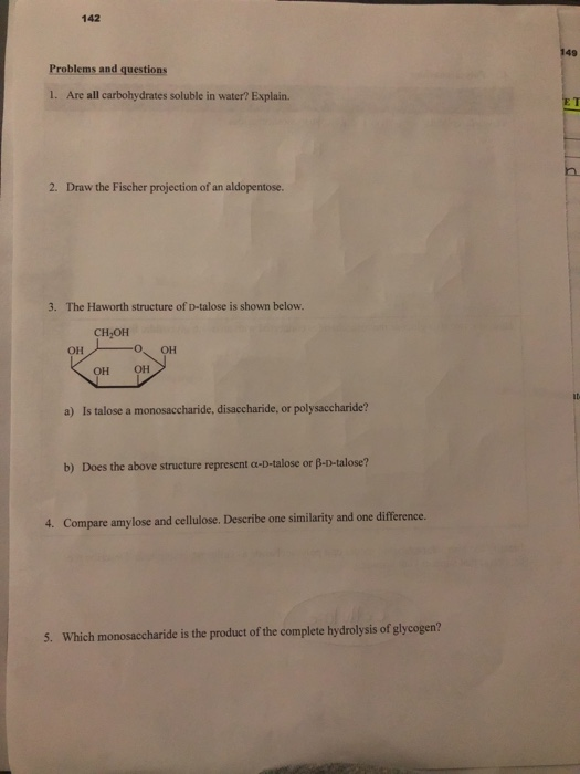 142 Problems and questions 1. Are all carbohydrates soluble in water? Explain. 2. Draw the Fischer projection of an aldopento