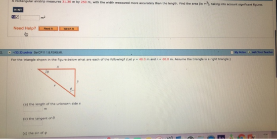 measures 31.30 m by 250 m, with the width measured more accurately than the length. Find the area (n m2), taking into account 492 m2 Need Help? İ.ierand lustir.i points SerCP11 1.8.P.045 МУ Notes + Ask Your For the triangle shown in the ngure below what are each of the following? (Let y-48.0 m and r·60.0 m. Assume the trenge a nont triangles (o) the length of the unknown side x (b) the tangent of θ (c) the sin of ф