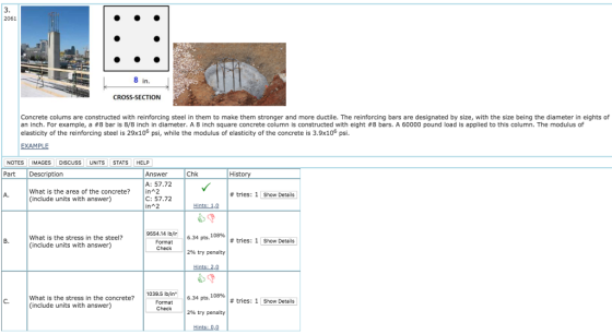 2061 8 in. CROSS-SECTION Concrete colums are constructed with reinforcing steel in them to make them stronger and more ductile. The reinforcing bars are designated by size, with the size being the diameter in eights of an inch. For example, a #8 bar is 8/8 inch in diameter. A 8 inch square concrete column is constructed with eight #8 bars. A 60000 pound load is applied to this column. The modulus of elasticity of the reinforcing steel is 29x106 psi, while the modulus of elasticity of the concrete is 3.9x106 psi EXAMPLE NOTESIMAGES DIsCuSSUNITS STATS HELP Part Description Chk Answer A: 57.72 C: 57.72 His What is the area of the concrete?in 2 (include units with answer) A. # tries: 1 Show Details in 2 Hints: 10 9554.14 lbfir What is the stress in the steel? (include units with answer) 6.34 pts. 108% # tries: 1 Show Details B. Format 2% try penalty What is the stress in the concrete? (include units with answer) 1039.5 byin Format 634 pts, 108% C. # tries: 1 Show Details 2% try penalty