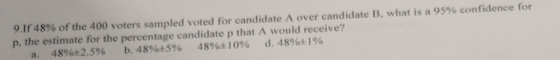 91f48% of the 400 voters samhpled voted for candidate A over candidate B, what is a 95% confidence for p, the estimate for the percentage candidate p that A would receive? a, 48% 2.5% b, 48% 5% 48%t: 10% d, 4890 196