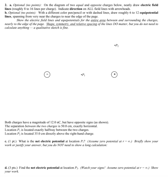 2. a. Optional (no points): On the diagram of two equal and opposite charges below, neatly draw electric field lines (roughly 8 to 16 lines per charge). Indicate direction on ALL field lines with arrowheads. b. Optional (no points): With a different color pen/pencil or with dashed lines, draw roughly 6 to 12 equipotential lines, spanning from very near the charges to near the edge of the page. Show the electric field lines and equipotentials for the entire area between and surrounding the charges, nearly to the edge of the page. Shape, symmetry, and relative spacing of the lines DO matter, but you do not need to calculate anything - a quaitative sketch is fine. Both charges have a magnitude of 12.0 nC, but have opposite signs (as shown) The separation between the two charges is 50.0 cm, exactly horizontal. Location P is located exactly halfway between the two charges. Location P2 is located 35.0 cm directly above the right-hand charge. .(1 pt.) What is the net electrie potential at location Pı? (Assume zero potential at r-) Briefly show your work or justify your answer, but you do NOT need to show a long calculation d.(3 pts.) Find the net electrie potential at location P2. (Watch your signs! Assume zero potential atr) Show your work.