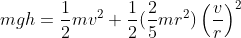 m g h = \frac{1}{2} mv^2 +\frac{1}{2} (\frac{2}{5}mr^2)\left ( \frac{v}{r} \right )^2