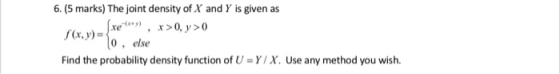 6. (5 marks) The joint density of X and Y is given as 0, else Find the probability density function of U-Y/X. Use any method you wish.