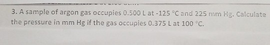 3. A sample of argon gas occupies 0.500 L at-125 °C and 225 mm Hg. Calculate the pressure in mm Hg if the gas occupies 0.375