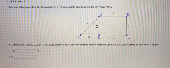 QUESTION 21 Suppose Prims algorithm is being used find a minimal weight spanning tree for the graph below. 4 B3 If C is the