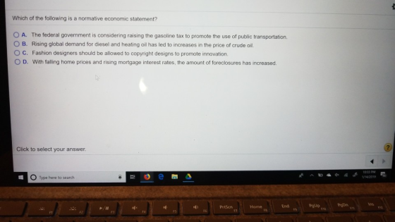 Which of the following is a normative economic statement? O A. The federal government is considering raising the gasoline tax to promote the use of public transportation. O B. Rising global demand for diesel and heating oil has led to increases in the price of crude oil. O C. Fashion designers should be allowed to copyright designs to promote innovation. D. With falling home prices and rising mortgage interest rates, the amount of foreclosures has increased Click to select your answer. O Type here to search ins id PrtScn End F6 FT F8 F9 F10