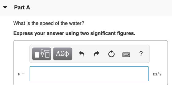 Part A What is the speed of the water? Express your answer using two significant figures. ΟΙ ΑΣΦ ? V= m/s