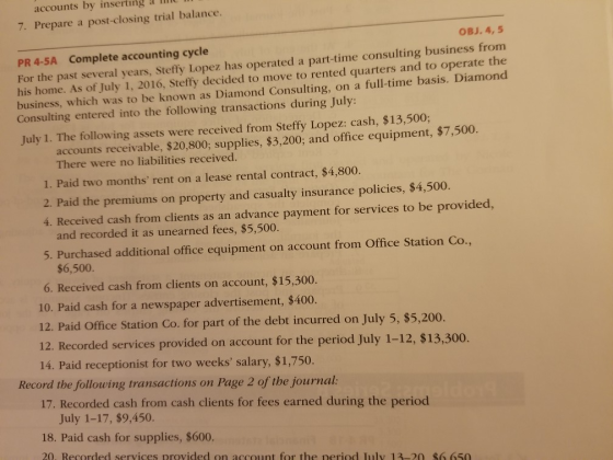 accounts by inserting a li 7. Prepare a post-closing trial balance. OBJ. 4,5 PR 4-5A Complete accounting cycle e past several years, Steffy Lopez has operated a part-time consulting business from his home. As ofJuly 1, 2016, Steffy decided to move to rented quarters and to operate the business, which was to be known as Diamond Consulting, on a full-time basis. Diamond Consulting entered into the following transactions during July: July 1. The following assets were received from Steffy Lopez: cash, $13,500; accounts receivable, $20,800; supplies, $3,200; and office equipment, $7,500. There were no liabilities received. 1. Paid two months rent on a lease rental contract, $4,800. 2. Paid the premiums on property and casualty insurance policies, $4,500. 4. Received cash from clients as an advance payment for services to be provided, and recorded it as unearned fees, $5,500. 5. Purchased additional office equipment on account from Office Station Co., $6,500. 6. Received cash from clients on account, $15,300. 10. Paid cash for a newspaper advertisement, $400. 12. Paid Office Station Co. for part of the debt incurred on July 5, $5,200. 12. Recorded services provided on account for the period July 1-12, $13,300. 14. Paid receptionist for two weeks salary, $1,750. Record the following transactions on Page 2 of the journal 17. Recorded cash from cash clients for fees earned during the period July 1-17, $9,450. 18. Paid cash for supplies, $600. 20. Recorded services provided on account for the neriod Iuly 13-20 $6 650