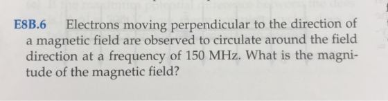 E8B.6 Electrons moving perpendicular to the direction of a magnetic field are observed to circulate around the field direction at a frequency of 150 MHz. What is the magni- tude of the magnetic field?