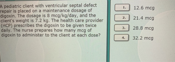 A pediatric client with ventricular septal defect repair is placed on a maintenance dosage of digoxin. The dosage is 8 mcg/kg