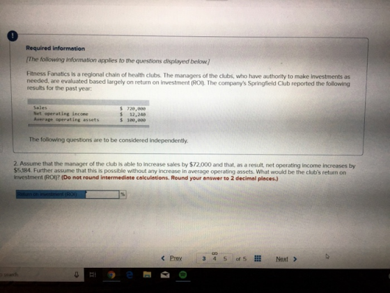 Required information The following information applies to the questions displayed below] Fitness Fanatics is a regional chain of health clubs. The managers of the clubs, who have authority to make investments as needed, are evaluated based largely on return on investment (ROI The companys Springfield Club reported the following results for the past year: Sales Net operating income Average operating assets 728,008 $ 12,240 The following questions are to be considered independently 2. Assume that the manager of the club is able to increase sales by $72.000 and that, as a result, net operating income increases by $5,184. Further assume that this is possible without any increase in average operating assets. What would be the clubs return on investment (ROI)? (Do not round intermedieate colculotions. Round your answer to 2 decimal places.) o search