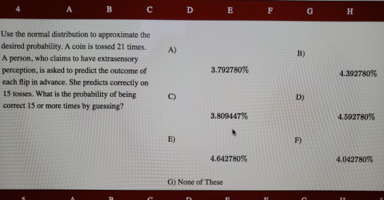 4 Use the normal distribution to approximate the desired probability. A coin is tossed 21 times. A person, who claims to have extrasensory perception, is asked to predict the outcome of each flip in advance. She predicts correctly on 15 tosses. What is the probability of being correct 15 or more times by guessing? A) B) 3.792780% 4.392780% C) D) 3.809447% 4.592780% E) F) 4.642780% 4.042780% G) None of These