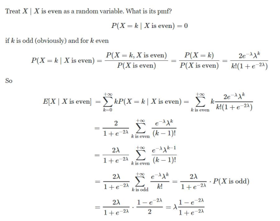Treat XX is even as a random variable. What is its pm f? P(X k X is even) 0 if k is odd (obviously) and for k even P(X - | X is even)X is even) P(X- k, X is even) P(X-k) 2e一リん _ P(X is even) kl(1 + e-2*) k-0 k is even(1 e-2 2 1 + e_2λ (k k is even CO 1 + e -2λ k is even 21 ao 21 P(X is odd) -22 1e kis odd 2A 2A -21 1 + e