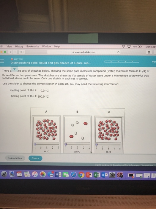 dit View History Bookmarks Window Help [-] 79% C4) Mon Sep -O MATTER -Distinguishing solid, liquid and gas phases of a pure sub Ver There a ee sets of sketches below, showing the same pure molecular compound (water, molecular formula H20) at three different temperatures. The sketches are drawn as if a sample of water were under a microscope so powerful that individual atoms could be seen. Only one sketch in each set is correct Use the slider to choose the correct sketch in each set. You may need the following information: melting point of H2O: 0.0 bolling point of H2O: 100.0C 0 55.C 25*c Explanation Check