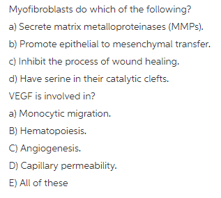 Myofibroblasts do which of the following? a) Secrete matrix metalloproteinases (MMPs) b) Promote epithelial to mesenchymal transfer. c) Inhibit the process of wound healing. d) Have serine in their catalytic clefts VEGF is involved in? a) Monocytic migration. B) Hematopoiesis. C) Angiogenesis. D) Capillary permeability E) All of these