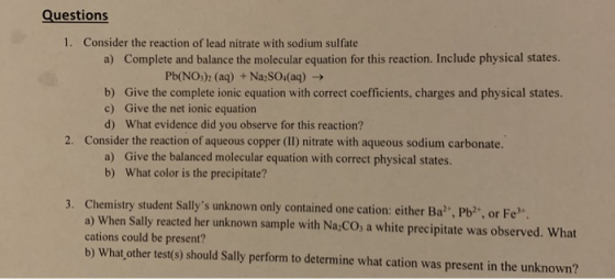 Questions 1. Consider the reaction of lead nitrate with sodium sulfate a) Complete and balance the molecular equation for thi