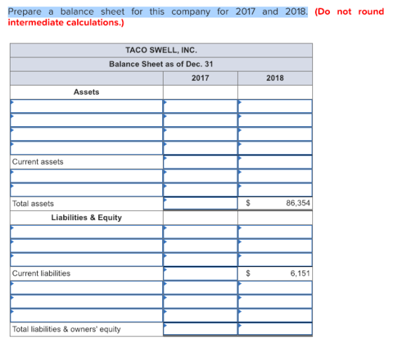 Prepare a balance sheet for this company for 2017 and 2018. (Do not round intermediate calculations.) TACO SWELL, INC Balance Sheet as of Dec. 31 2017 2018 Assets Current assets Total assets 86,354 Liabilities & Equity Current liabilities 6,151 Total liabilities & owners equity