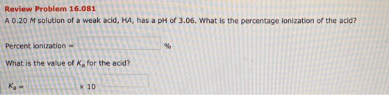 Review Problem 16.081 A 0.20 M solution of a weak acid, HA, has a pH of 3.06. What is the percentage ionization of the acid?