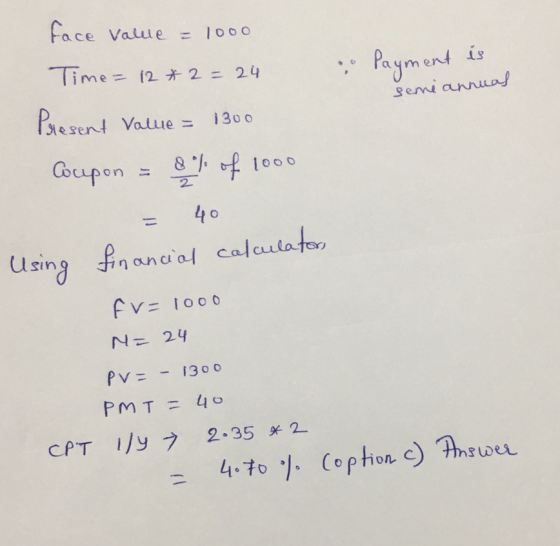face value = 1000 Payment is seme annual Time = 12 *2= 24 Present Value = 1300 Cocupon = 8% of 1000 = 40 Using financial calc
