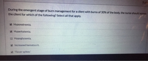 During the emergent stage of burn management for a client with burns of 30 % of the body, the nurse should assess the client