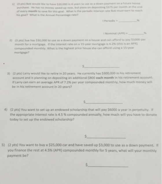(3 pts) Bob would ike to have $20,000 in 4 years to use as a down payment on a future house purchase. He has no money saved up now, but plans on depositine 5375 per month at the end of every month to save for this goal. What is the periodic interest rate Bob must earn to reach his goal? What is the Annual Percentage rate? 1) Periodic Nominal APR) (3 pts) Sue has $30,000 to use as a down payment on a house and can afford to pay $1000 per month for a mortgage. If the interest rate on a î5-year mortgage is 4.2% (this is an APR) compounded monthly. What is the highest price house she can afford using a 15-year mortgage? 2) (2 pts) Larry would like to retire in 20 years. He currently has $300,000 in his retirement account and is planning on depositing an additional $800 each month in his retirement account If Larry can earn an average APR of 7.2% per year compounded monthly, how much money will be in his retirement account in 20 years? 3) 4) (2 pts) You want to set up an endowed scholarship that will pay $6000 a year in perpetuity. If the appropriate interest rate is 4.5 % compounded annually, how much will you have to donate today to set up the endowed scholarship? s. 5) (2 pts) You want to buy a $25,000 car and have saved up $3,000 to use as a down payment. If you finance the rest at 4.5% (APR) compounded monthly for 5 years, what will your monthly payment be?