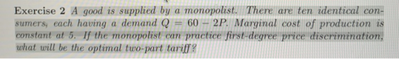 Exercise 2 A good is supplied by a monopolist. There are ten identical con- sumers, each having a demand Q = 60-2P, Marginal cost of production is constant at 5. If the monopolist can practice first-degree price discrimination, what will be the optimal two-part tariff?