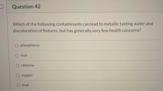 Question 42 Which of the following contaminants can lead to metallic tasting water and discoloration of fixtures, but has gen