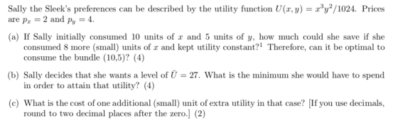 can be described by the utility function U(r, y)102. Prices Sally the Sleeks preferences are pz 2 and py 4. (a) If Sally initially consumed 10 units of and 5 units of y, how much could she save if she consumed 8 more (small) units of x and kept utility constant?1 Therefore, can it be optimal to (b) Sally decides that she wants a level of U 27. What is the minimum she would have to spend c) What is the cost of one additional (small) unit of extra utility in that case? [If you use decimals, consume the bundle (10,5)? (4]) in order to attain that utility? (4) round to two decimal places after the zero.] (2)