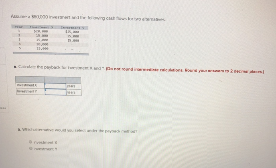 Assume a $60,000 investment and the following cash flows for two alternatives. Year Investment X $20,000 15,000 15,000 20,000