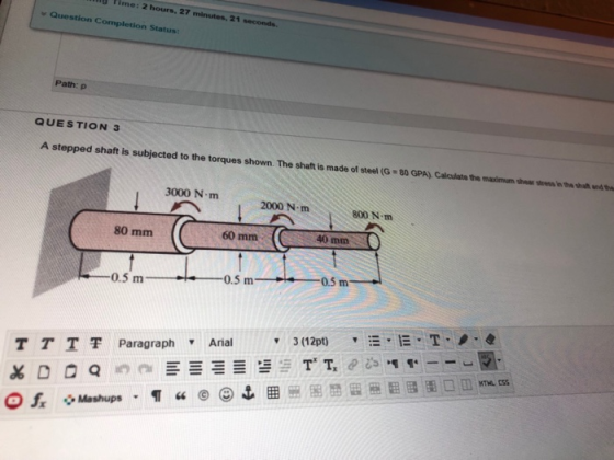 D Time: 2 hours, 27 21 Question Completion Status: Path: p QUESTION 3 A stepped shaft is subjected to the torques shown. The